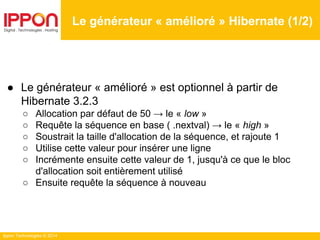 Ippon Technologies © 2014
Le générateur « amélioré » Hibernate (1/2)
● Le générateur « amélioré » est optionnel à partir de
Hibernate 3.2.3
○ Allocation par défaut de 50 → le « low »
○ Requête la séquence en base ( .nextval) → le « high »
○ Soustrait la taille d'allocation de la séquence, et rajoute 1
○ Utilise cette valeur pour insérer une ligne
○ Incrémente ensuite cette valeur de 1, jusqu'à ce que le bloc
d'allocation soit entièrement utilisé
○ Ensuite requête la séquence à nouveau
 