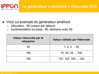 Ippon Technologies © 2014
Le générateur « amélioré » Hibernate (2/2)
● Voici un exemple du générateur amélioré
○ Allocation : 50 (valeur par défaut)
○ Incrémentation en base : 50, démarre avec 50
Valeur retournée par la
séquence
Valeur utilisée par Hibernate
50 1, 2, 3 … 50
100 51, 52, 53 … 100
150 101, 102, 103 … 150
 