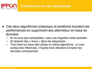 Ippon Technologies © 2014
Conclusion sur les séquences
● Ces deux algorithmes (classique et amélioré) boostent les
performances en supprimant des aller/retour en base de
données
○ Ils ne sont pas compatibles, mais une migration reste possible
○ Ils laissent des « trous » dans les séquences
○ Tout insert en base doit utiliser le même algorithme : si vous
contournez Hibernate, il faudra faire attention à insérer les
données correctement
 