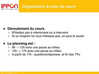 Ippon Technologies © 2014
● Déroulement du cours
○ N'hésitez pas à interrompre ou à intervenir
○ Si un chapitre ne vous intéresse pas, on peut le sauter
● Le planning est :
○ 9h → 12h avec une pause au milieu
○ 13h → 17h avec une pause au milieu
○ A partir de 17h : questions/réponses, et fin des TPs
Organisation & suivi du cours
 