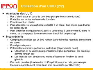 Ippon Technologies © 2014
Utilisation d'un UUID (2/2)
● Avantages des UUID
○ Pas d'aller/retour en base de données (plus performant en écriture)
○ Portables sur toutes les bases de données
○ Fonctionnent en cluster
○ Plus sécurisés : si vous affichez un UUID à un client, il ne pourra pas deviner
les autres UUID
○ Peut simplifier les equals/hashCode : si vous tenez à utiliser votre ID dans le
calcul, ce champ peut être calculé avant d'avoir fait un persist()
● Inconvénients
○ Compliqués à utiliser par un être humain (pour faire des requêtes directement
en base)
○ Prend plus de place
○ Potentiellement moins performant en lecture (dépend de la base)
■ Utiliser un int ou un long est généralement plus performant, par exemple
comme foreign key
■ Les indexes vont être plus ou moins efficaces en fonction de la clé
générée
○ Pas de tri possible (il existe des UUID spécifiques pour cela, par exemple
triables temporellement, mais ils ne sont pas utilisés par Hibernate)
 