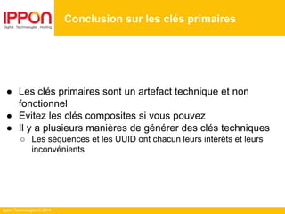 Ippon Technologies © 2014
Conclusion sur les clés primaires
● Les clés primaires sont un artefact technique et non
fonctionnel
● Evitez les clés composites si vous pouvez
● Il y a plusieurs manières de générer des clés techniques
○ Les séquences et les UUID ont chacun leurs intérêts et leurs
inconvénients
 