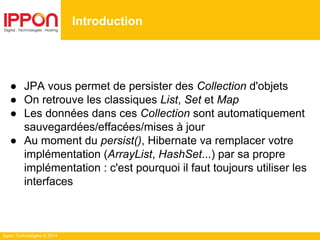 Ippon Technologies © 2014
● JPA vous permet de persister des Collection d'objets
● On retrouve les classiques List, Set et Map
● Les données dans ces Collection sont automatiquement
sauvegardées/effacées/mises à jour
● Au moment du persist(), Hibernate va remplacer votre
implémentation (ArrayList, HashSet...) par sa propre
implémentation : c'est pourquoi il faut toujours utiliser les
interfaces
Introduction
 