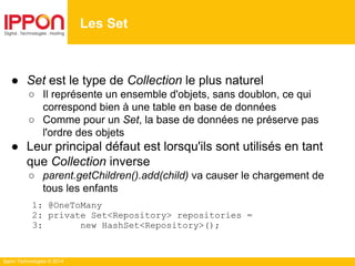 Ippon Technologies © 2014
● Set est le type de Collection le plus naturel
○ Il représente un ensemble d'objets, sans doublon, ce qui
correspond bien à une table en base de données
○ Comme pour un Set, la base de données ne préserve pas
l'ordre des objets
● Leur principal défaut est lorsqu'ils sont utilisés en tant
que Collection inverse
○ parent.getChildren().add(child) va causer le chargement de
tous les enfants
1: @OneToMany
2: private Set<Repository> repositories =
3: new HashSet<Repository>();
Les Set
 