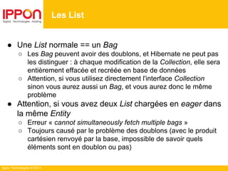 Ippon Technologies © 2014
● Une List normale == un Bag
○ Les Bag peuvent avoir des doublons, et Hibernate ne peut pas
les distinguer : à chaque modification de la Collection, elle sera
entièrement effacée et recréée en base de données
○ Attention, si vous utilisez directement l'interface Collection
sinon vous aurez aussi un Bag, et vous aurez donc le même
problème
● Attention, si vous avez deux List chargées en eager dans
la même Entity
○ Erreur « cannot simultaneously fetch multiple bags »
○ Toujours causé par le problème des doublons (avec le produit
cartésien renvoyé par la base, impossible de savoir quels
éléments sont en doublon ou pas)
Les List
 