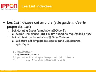 Ippon Technologies © 2014
● Les List indexées ont un ordre (et le gardent, c'est le
propre des List)
○ Soit donné grâce à l'annotation @OrderBy
■ Ajoute une clause ORDER BY quand on requête les Entity
○ Soit attribué par l'annotation @OrderColumn
■ Si l'ordre est simplement stocké dans une colonne
spécifique
1: @OneToMany
2: @OrderBy("url")
2: private List<Repository> repositories =
3: new ArrayList<Repository>();
Les List indexées
 