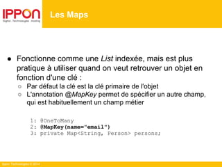 Ippon Technologies © 2014
● Fonctionne comme une List indexée, mais est plus
pratique à utiliser quand on veut retrouver un objet en
fonction d'une clé :
○ Par défaut la clé est la clé primaire de l'objet
○ L'annotation @MapKey permet de spécifier un autre champ,
qui est habituellement un champ métier
1: @OneToMany
2: @MapKey(name="email")
3: private Map<String, Person> persons;
Les Maps
 