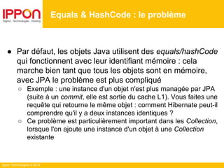 Ippon Technologies © 2014
● Par défaut, les objets Java utilisent des equals/hashCode
qui fonctionnent avec leur identifiant mémoire : cela
marche bien tant que tous les objets sont en mémoire,
avec JPA le problème est plus compliqué
○ Exemple : une instance d'un objet n'est plus managée par JPA
(suite à un commit, elle est sortie du cache L1). Vous faites une
requête qui retourne le même objet : comment Hibernate peut-il
comprendre qu'il y a deux instances identiques ?
○ Ce problème est particulièrement important dans les Collection,
lorsque l'on ajoute une instance d'un objet à une Collection
existante
Equals & HashCode : le problème
 