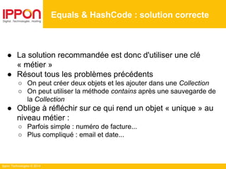 Ippon Technologies © 2014
● La solution recommandée est donc d'utiliser une clé
« métier »
● Résout tous les problèmes précédents
○ On peut créer deux objets et les ajouter dans une Collection
○ On peut utiliser la méthode contains après une sauvegarde de
la Collection
● Oblige à réfléchir sur ce qui rend un objet « unique » au
niveau métier :
○ Parfois simple : numéro de facture...
○ Plus compliqué : email et date...
Equals & HashCode : solution correcte
 