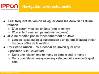 Ippon Technologies © 2014
● Il est fréquent de vouloir naviguer dans les deux sens d'une
relation
○ D'un parent vers ses enfants (one-to-many)
○ D'un enfant vers son parent (many-to-one)
● JPA ne modifie pas le fonctionnement de Java
○ Lors de l'ajout ou de la suppression d'un parent, il faudra traiter
les deux côtés de la relation
● Pour cette raison JPA a besoin de savoir quel côté
« possède » la Collection
○ Dans une relation one-to-many ce sera le côté « many »
○ Dans une relation many-to-many cela peut être n'importe quel
côté
Navigation bi-directionnelle
 