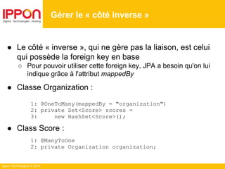 Ippon Technologies © 2014
● Le côté « inverse », qui ne gère pas la liaison, est celui
qui possède la foreign key en base
○ Pour pouvoir utiliser cette foreign key, JPA a besoin qu'on lui
indique grâce à l'attribut mappedBy
● Classe Organization :
1: @OneToMany(mappedBy = "organization")
2: private Set<Score> scores =
3: new HashSet<Score>();
● Class Score :
1: @ManyToOne
2: private Organization organization;
Gérer le « côté inverse »
 