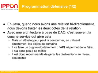 Ippon Technologies © 2014
● En Java, quand nous avons une relation bi-directionnelle,
nous devons traiter les deux côtés de la relation
● Avec une architecture à base de DAO, c’est souvent la
couche service qui gère cela
○ Mais un développeur peut la contourner, en utilisant
directement les objets de domaine
○ Il va faire un bug involontairement : l’API lui permet de le faire,
il n’a donc pas à se méfier
○ Il est donc recommandé de gérer les bi-directions au niveau
des entités
Programmation défensive (1/2)
 