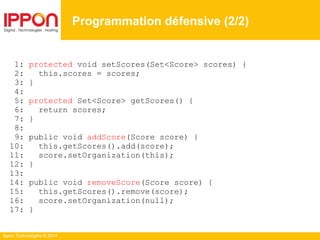 Ippon Technologies © 2014
1: protected void setScores(Set<Score> scores) {
2: this.scores = scores;
3: }
4:
5: protected Set<Score> getScores() {
6: return scores;
7: }
8:
9: public void addScore(Score score) {
10: this.getScores().add(score);
11: score.setOrganization(this);
12: }
13:
14: public void removeScore(Score score) {
15: this.getScores().remove(score);
16: score.setOrganization(null);
17: }
Programmation défensive (2/2)
 
