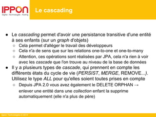 Ippon Technologies © 2014
● Le cascading permet d'avoir une persistance transitive d'une entité
à ses enfants (sur un graph d'objets)
○ Cela permet d'alléger le travail des développeurs
○ Cela n'a de sens que sur les relations one-to-one et one-to-many
○ Attention, ces opérations sont réalisées par JPA, cela n'a rien à voir
avec les cascade que l'on trouve au niveau de la base de données
● Il y a plusieurs types de cascade, qui prennent en compte les
différents états du cycle de vie (PERSIST, MERGE, REMOVE...).
Utilisez le type ALL pour qu'elles soient toutes prises en compte
○ Depuis JPA 2.0 vous avez également le DELETE ORPHAN →
enlever une entité dans une collection enfant la supprime
automatiquement (elle n'a plus de père)
Le cascading
 