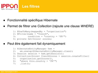 Ippon Technologies © 2014
● Fonctionnalité spécifique Hibernate
● Permet de filtrer une Collection (rajoute une clause WHERE)
1: @OneToMany(mappedBy = "organization")
2: @Filter(name = "french",
3: condition = "country = 'FR'")
4: private Set<Score> scores;
● Peut être également fait dynamiquement
1: HibernateEntityManager hem =
2: em.unwrap(HibernateEntityManager.class);
3: Session session = hem.getSession();
4: Collection<Score> frenchScores = session.createFilter(
5: organization.getScores(),
6: "where this.country = 'FR'")
7: .list();
Les filtres
 