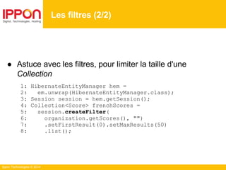 Ippon Technologies © 2014
● Astuce avec les filtres, pour limiter la taille d'une
Collection
1: HibernateEntityManager hem =
2: em.unwrap(HibernateEntityManager.class);
3: Session session = hem.getSession();
4: Collection<Score> frenchScores =
5: session.createFilter(
6: organization.getScores(), "")
7: .setFirstResult(0).setMaxResults(50)
8: .list();
Les filtres (2/2)
 