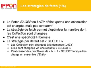 Ippon Technologies © 2014
● Le Fetch EAGER ou LAZY définit quand une association
est chargée, mais pas comment
● La stratégie de fetch permet d’optimiser la manière dont
les Collection sont chargées
● C’est une spécificité Hibernate
● La stratégie par défaut est « SELECT »
○ Les Collection sont chargées à la demande (LAZY)
○ Elles sont chargées via une requête « SELECT »
○ Peut causer des problèmes de « N + 1 » SELECT lorsque l'on
charge un ensemble d'Entity
Les stratégies de fetch (1/4)
 