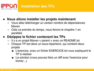 Ippon Technologies © 2014
● Nous allons installer les projets maintenant
○ Vous allez télécharger un certain nombre de dépendances
Maven
○ Cela va prendre du temps, nous ferons le chapitre 1 en
parallèle
● Dézippez le fichier contenant les TPs
○ Il y a un projet Maven « parent » avec un README.txt
○ Chaque TP est dans un sous-répertoire, qui contient deux
projets
■ L'exercice, avec un fichier EXERCICE.txt vous expliquant le
TP à réaliser
■ La solution (vous pouvez faire un diff avec l'exercice pour
tricher...)
Installation des TPs
 