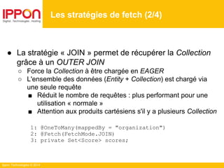 Ippon Technologies © 2014
● La stratégie « JOIN » permet de récupérer la Collection
grâce à un OUTER JOIN
○ Force la Collection à être chargée en EAGER
○ L'ensemble des données (Entity + Collection) est chargé via
une seule requête
■ Réduit le nombre de requêtes : plus performant pour une
utilisation « normale »
■ Attention aux produits cartésiens s'il y a plusieurs Collection
1: @OneToMany(mappedBy = "organization")
2: @Fetch(FetchMode.JOIN)
3: private Set<Score> scores;
Les stratégies de fetch (2/4)
 