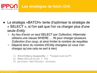 Ippon Technologies © 2014
● La stratégie «BATCH» tente d'optimiser la stratégie de
« SELECT », si l'on sait que l'on va charger plus d'une
seule Entity
○ Au lieu d'avoir un seul SELECT par Collection, Hibernate
utilisera une clause WHERE … IN pour charger plusieurs
Collection d'un coup, et ainsi limiter le nombre de requêtes
○ Dépend donc du nombre d'Entity chargées (si vous n'en
chargez qu'une cela ne sert à rien)
1: @OneToMany(mappedBy = "organization")
2: @BatchSize(size = 10)
3: private Set<Score> scores;
Les stratégies de fetch (3/4)
 