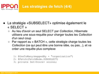 Ippon Technologies © 2014
● La stratégie «SUBSELECT» optimise également le
« SELECT »
○ Au lieu d'avoir un seul SELECT par Collection, Hibernate
utilisera une sous-requête pour charger toutes les Collection
d'un seul coup
○ Par rapport au « BATCH », cette stratégie charge toutes les
Collection (ce qui peut être une bonne idée, ou pas...), et va
créer une requête plus complexe
1: @OneToMany(mappedBy = "organization")
2: @Fetch(FetchMode.SUBSELECT)
3: private Set<Score> scores;
Les stratégies de fetch (4/4)
 