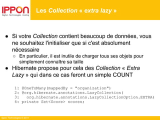 Ippon Technologies © 2014
● Si votre Collection contient beaucoup de données, vous
ne souhaitez l'initialiser que si c'est absolument
nécessaire
○ En particulier, il est inutile de charger tous ses objets pour
simplement connaître sa taille
● Hibernate propose pour cela des Collection « Extra
Lazy » qui dans ce cas feront un simple COUNT
1: @OneToMany(mappedBy = "organization")
2: @org.hibernate.annotations.LazyCollection(
3: org.hibernate.annotations.LazyCollectionOption.EXTRA)
4: private Set<Score> scores;
Les Collection « extra lazy »
 