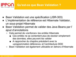 Ippon Technologies © 2014
● Bean Validation est une spécification (JSR-303)
● L’implémentation de référence est Hibernate Validator,
un sous-projet Hibernate
● Bean Validation permet de valider des Java Beans par l’
ajout d’annotations
○ Cela permet de «renforcer» les entités Hibernate
■ Ces entités ne se contentent plus de stocker simplement
des données, elles peuvent les valider
■ A rapprocher du chapitre précédent avec la
«programmation défensive» et l’architecture DDD
○ Bean Validation est également utilisable en dehors d’Hibernate
Qu'est-ce que Bean Validation ?
 