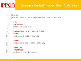 Ippon Technologies © 2014
1: @Entity
2: public class User implements Serializable {
3:
4: @Id
5: @NotNull
6: private int id;
7:
8: @Size(min = 0, max = 150)
9: @Email
10: private String email;
11:
12: @Past
13: private Date creationDate;
14:
15: @Min(0)
16: @NotNull
17: private int balance;
...
Exemple de Entity avec Bean Validation
 