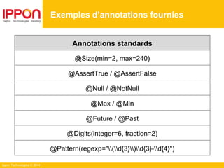 Ippon Technologies © 2014
Exemples d’annotations fournies
Annotations standards
@Size(min=2, max=240)
@AssertTrue / @AssertFalse
@Null / @NotNull
@Max / @Min
@Future / @Past
@Digits(integer=6, fraction=2)
@Pattern(regexp="(d{3})d{3}-d{4}")
 