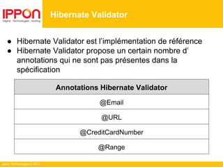 Ippon Technologies © 2014
● Hibernate Validator est l’implémentation de référence
● Hibernate Validator propose un certain nombre d’
annotations qui ne sont pas présentes dans la
spécification
Annotations Hibernate Validator
@Email
@URL
@CreditCardNumber
@Range
Hibernate Validator
 