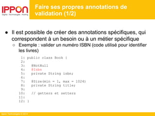 Ippon Technologies © 2014
● Il est possible de créer des annotations spécifiques, qui
correspondent à un besoin ou à un métier spécifique
○ Exemple : valider un numéro ISBN (code utilisé pour identifier
les livres)
1: public class Book {
2:
3: @NotNull
4: @Isbn
5: private String isbn;
6:
7: @Size(min = 1, max = 1024)
8: private String title;
9:
10: // getters et setters
11:
12: }
Faire ses propres annotations de
validation (1/2)
 