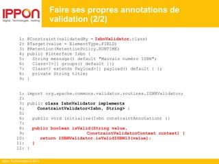 Ippon Technologies © 2014
1: @Constraint(validatedBy = IsbnValidator.class)
2: @Target(value = ElementType.FIELD)
3: @Retention(RetentionPolicy.RUNTIME)
4: public @interface Isbn {
5: String message() default "Mauvais numéro ISBN";
6: Class<?>[] groups() default {};
7: Class<? extends Payload>[] payload() default { };
8: private String title;
9: }
1: import org.apache.commons.validator.routines.ISBNValidator;
2:
3: public class IsbnValidator implements
4: ConstraintValidator<Isbn, String> {
5:
6: public void initialize(Isbn constraintAnnotation) {}
7:
8: public boolean isValid(String value,
9: ConstraintValidatorContext context) {
10: return ISBNValidator.isValidISBN13(value);
11: }
12: }
Faire ses propres annotations de
validation (2/2)
 