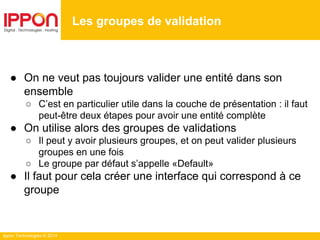 Ippon Technologies © 2014
● On ne veut pas toujours valider une entité dans son
ensemble
○ C’est en particulier utile dans la couche de présentation : il faut
peut-être deux étapes pour avoir une entité complète
● On utilise alors des groupes de validations
○ Il peut y avoir plusieurs groupes, et on peut valider plusieurs
groupes en une fois
○ Le groupe par défaut s’appelle «Default»
● Il faut pour cela créer une interface qui correspond à ce
groupe
Les groupes de validation
 