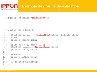 Ippon Technologies © 2014
1: public interface MinimalBook {}
1: public class Book {
2:
3: @NotNull(groups = {MinimalBook.class, Default.class})
4: @Isbn
5: private String isbn;
6:
7: @Size(min = 1, max = 1024)
8: @NotNull(groups = MinimalBook.class)
9: private String title;
10:
11: @NotNull
12: private Author author;
13:
14: // getters et setters
15: }
Exemple de groupe de validation
 