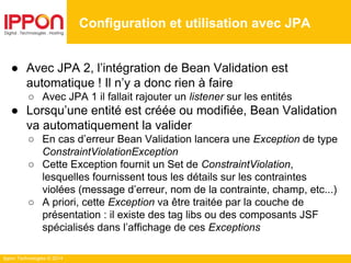 Ippon Technologies © 2014
● Avec JPA 2, l’intégration de Bean Validation est
automatique ! Il n’y a donc rien à faire
○ Avec JPA 1 il fallait rajouter un listener sur les entités
● Lorsqu’une entité est créée ou modifiée, Bean Validation
va automatiquement la valider
○ En cas d’erreur Bean Validation lancera une Exception de type
ConstraintViolationException
○ Cette Exception fournit un Set de ConstraintViolation,
lesquelles fournissent tous les détails sur les contraintes
violées (message d’erreur, nom de la contrainte, champ, etc...)
○ A priori, cette Exception va être traitée par la couche de
présentation : il existe des tag libs ou des composants JSF
spécialisés dans l’affichage de ces Exceptions
Configuration et utilisation avec JPA
 