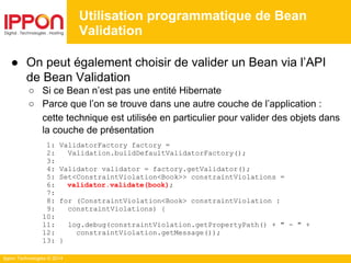 Ippon Technologies © 2014
● On peut également choisir de valider un Bean via l’API
de Bean Validation
○ Si ce Bean n’est pas une entité Hibernate
○ Parce que l’on se trouve dans une autre couche de l’application :
cette technique est utilisée en particulier pour valider des objets dans
la couche de présentation
1: ValidatorFactory factory =
2: Validation.buildDefaultValidatorFactory();
3:
4: Validator validator = factory.getValidator();
5: Set<ConstraintViolation<Book>> constraintViolations =
6: validator.validate(book);
7:
8: for (ConstraintViolation<Book> constraintViolation :
9: constraintViolations) {
10:
11: log.debug(constraintViolation.getPropertyPath() + " - " +
12: constraintViolation.getMessage());
13: }
Utilisation programmatique de Bean
Validation
 