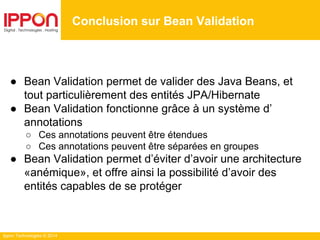Ippon Technologies © 2014
● Bean Validation permet de valider des Java Beans, et
tout particulièrement des entités JPA/Hibernate
● Bean Validation fonctionne grâce à un système d’
annotations
○ Ces annotations peuvent être étendues
○ Ces annotations peuvent être séparées en groupes
● Bean Validation permet d’éviter d’avoir une architecture
«anémique», et offre ainsi la possibilité d’avoir des
entités capables de se protéger
Conclusion sur Bean Validation
 