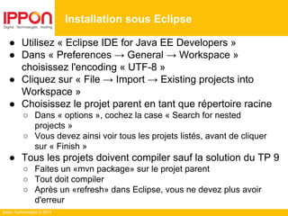 Ippon Technologies © 2014
● Utilisez « Eclipse IDE for Java EE Developers »
● Dans « Preferences → General → Workspace »
choisissez l'encoding « UTF-8 »
● Cliquez sur « File → Import → Existing projects into
Workspace »
● Choisissez le projet parent en tant que répertoire racine
○ Dans « options », cochez la case « Search for nested
projects »
○ Vous devez ainsi voir tous les projets listés, avant de cliquer
sur « Finish »
● Tous les projets doivent compiler sauf la solution du TP 9
○ Faites un «mvn package» sur le projet parent
○ Tout doit compiler
○ Après un «refresh» dans Eclipse, vous ne devez plus avoir
d'erreur
Installation sous Eclipse
 
