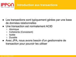Ippon Technologies © 2014
● Les transactions sont typiquement gérées par une base
de données relationnelles
● Une transaction est normalement ACID
○ Atomique
○ Cohérente (Consistant)
○ Isolée
○ Durable
● Avec JPA, nous avons besoin d'un gestionnaire de
transaction pour pouvoir les utiliser
Introduction aux transactions
 