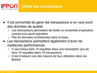 Ippon Technologies © 2014
● Il est primordial de gérer les transactions si on veut avoir
des données de qualité
○ Les transactions permettent de traiter un ensemble d’opération
comme une seule opération
○ Pas de données incohérentes dans la base
● Les transactions permettent également d’avoir de
meilleures performances
○ Il vaut mieux faire 10 requêtes dans une transaction que de
faire 10 requêtes dans 10 transactions
○ C’est d’ailleurs une des raisons de leur utilisation dans les
Batchs
Utilité des transactions
 