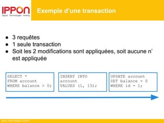 Ippon Technologies © 2014
● 3 requêtes
● 1 seule transaction
● Soit les 2 modifications sont appliquées, soit aucune n’
est appliquée
Exemple d’une transaction
SELECT *
FROM account
WHERE balance > 0;
UPDATE account
SET balance = 0
WHERE id = 1;
INSERT INTO
account
VALUES (1, 15);
 