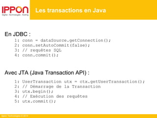 Ippon Technologies © 2014
En JDBC :
1: conn = dataSource.getConnection();
2: conn.setAutoCommit(false);
3: // requêtes SQL
4: conn.commit();
Avec JTA (Java Transaction API) :
1: UserTransaction utx = ctx.getUserTransaction();
2: // Démarrage de la Transaction
3: utx.begin();
4: // Exécution des requêtes
5: utx.commit();
Les transactions en Java
 