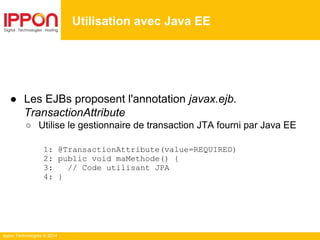 Ippon Technologies © 2014
● Les EJBs proposent l'annotation javax.ejb.
TransactionAttribute
○ Utilise le gestionnaire de transaction JTA fourni par Java EE
1: @TransactionAttribute(value=REQUIRED)
2: public void maMethode() {
3: // Code utilisant JPA
4: }
Utilisation avec Java EE
 