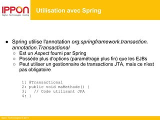 Ippon Technologies © 2014
● Spring utilise l'annotation org.springframework.transaction.
annotation.Transactional
○ Est un Aspect fourni par Spring
○ Possède plus d'options (paramétrage plus fin) que les EJBs
○ Peut utiliser un gestionnaire de transactions JTA, mais ce n'est
pas obligatoire
1: @Transactional
2: public void maMethode() {
3: // Code utilisant JPA
4: }
Utilisation avec Spring
 