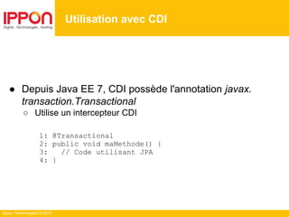 Ippon Technologies © 2014
● Depuis Java EE 7, CDI possède l'annotation javax.
transaction.Transactional
○ Utilise un intercepteur CDI
1: @Transactional
2: public void maMethode() {
3: // Code utilisant JPA
4: }
Utilisation avec CDI
 