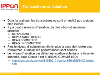 Ippon Technologies © 2014
● Dans la pratique, les transactions ne sont en réalité pas toujours
bien isolées
● Il y a quatre niveaux d’isolation, du plus sécurisé au moins
sécurisé :
○ SERIALIZABLE
○ REPEATABLE READS
○ READ COMMITTED
○ READ UNCOMMITTED
● Plus le niveau d’isolation est élevé, plus la base doit locker des
ressources, et moins les performances sont bonnes
● Le niveau d’isolation par défaut est configurable dans la base de
données, sous Oracle il est à «READ COMMITTED»
○ http://docs.oracle.com/cd/B10500_01/server.920/a96524/c21cnsis.
htm
Transactions et isolation
 