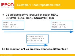 Ippon Technologies © 2014
● Ce problème arrive lorsque l’on est en READ
COMMITTED ou READ UNCOMMITTED
La transaction n°1 va liredeux données différentes !
Exemple 1 : non repeatable read
SELECT *
FROM account
WHERE id = 1;
SELECT *
FROM account
WHERE id = 1;
UPDATE account
SET balance = 0
WHERE id = 1;
 