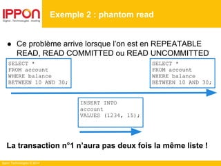 Ippon Technologies © 2014
● Ce problème arrive lorsque l’on est en REPEATABLE
READ, READ COMMITTED ou READ UNCOMMITTED
La transaction n°1 n’aura pas deux fois la même liste !
Exemple 2 : phantom read
SELECT *
FROM account
WHERE balance
BETWEEN 10 AND 30;
SELECT *
FROM account
WHERE balance
BETWEEN 10 AND 30;
INSERT INTO
account
VALUES (1234, 15);
 