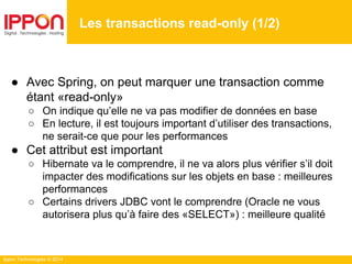 Ippon Technologies © 2014
● Avec Spring, on peut marquer une transaction comme
étant «read-only»
○ On indique qu’elle ne va pas modifier de données en base
○ En lecture, il est toujours important d’utiliser des transactions,
ne serait-ce que pour les performances
● Cet attribut est important
○ Hibernate va le comprendre, il ne va alors plus vérifier s’il doit
impacter des modifications sur les objets en base : meilleures
performances
○ Certains drivers JDBC vont le comprendre (Oracle ne vous
autorisera plus qu’à faire des «SELECT») : meilleure qualité
Les transactions read-only (1/2)
 