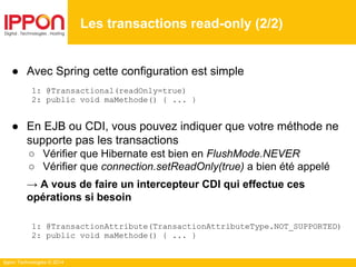 Ippon Technologies © 2014
● Avec Spring cette configuration est simple
1: @Transactional(readOnly=true)
2: public void maMethode() { ... }
● En EJB ou CDI, vous pouvez indiquer que votre méthode ne
supporte pas les transactions
○ Vérifier que Hibernate est bien en FlushMode.NEVER
○ Vérifier que connection.setReadOnly(true) a bien été appelé
→ A vous de faire un intercepteur CDI qui effectue ces
opérations si besoin
1: @TransactionAttribute(TransactionAttributeType.NOT_SUPPORTED)
2: public void maMethode() { ... }
Les transactions read-only (2/2)
 